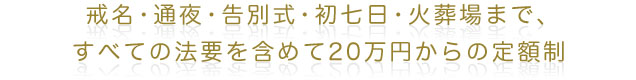 戒名・通夜・告別式・初七日・火葬場まで
すべての法要を含めて20万円からの定額制